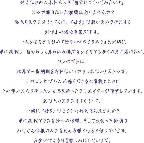 好きなものにふれたとき「自分もつくってみたい！」と心が躍り出した瞬間はありませんか？私たちスタジオてくてくは、『好き』な想いをカタチにする創作系の福祉事業所です。一人ひとりが自分の『好き＝心のときめき』を大切に夢に挑戦し、自分らしく居られる場所をひとりでも多くの方に届けたい。コンセプトは、世界で一番納期を守れない（かもしれない）スタジオ。このコンセプトに共感くださる企業様とともにこの想いにカタチしたいと志を持ったクリエイターが運営しています。あなたもスタジオてくてくで、一緒に『好き』なことから始めてみませんか？夢に挑戦できた自分への信頼、そこで出会った仲間はみなさん今後の人生を支える糧となると信じています。お会いできる日を楽しみにしています。